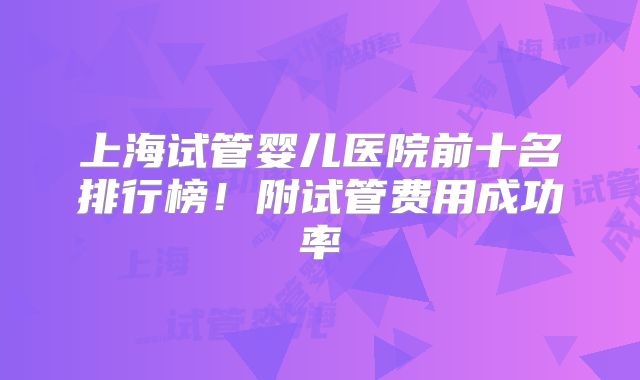 上海试管婴儿医院前十名排行榜!附试管费用成功率