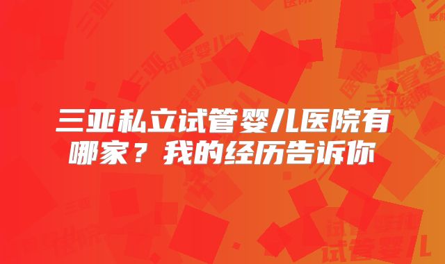 三亚私立试管婴儿医院有哪家？我的经历告诉你