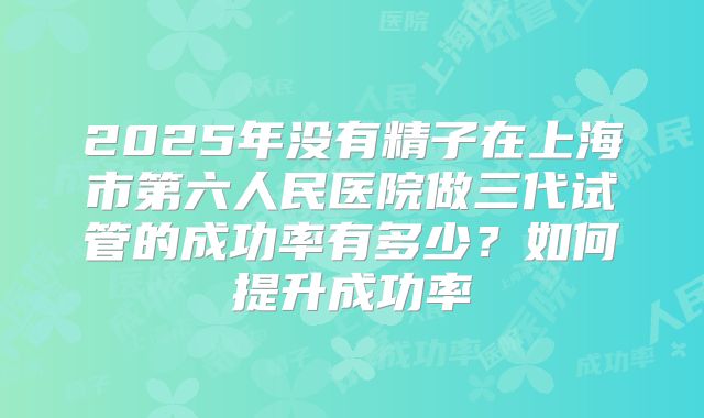 2025年没有精子在上海市第六人民医院做三代试管的成功率有多少?如何提升成功率