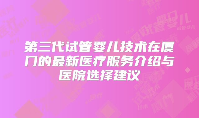 第三代试管婴儿技术在厦门的最新医疗服务介绍与医院选择建议