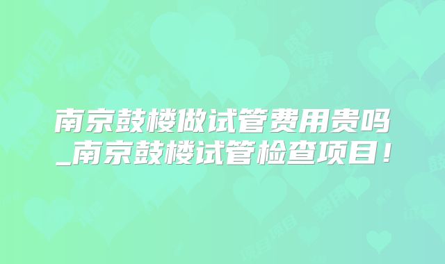 南京鼓楼做试管费用贵吗_南京鼓楼试管检查项目！