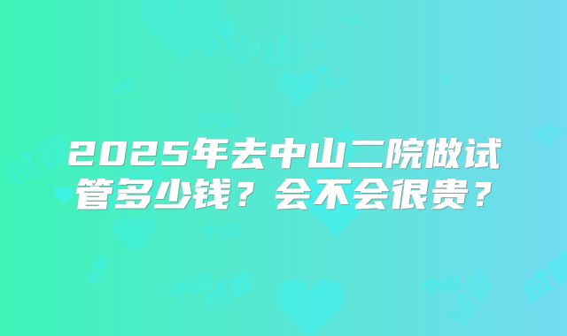 2025年去中山二院做试管多少钱?会不会很贵?