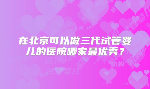 在北京可以做三代试管婴儿的医院哪家最优秀？