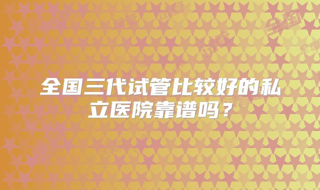全国三代试管比较好的私立医院靠谱吗？