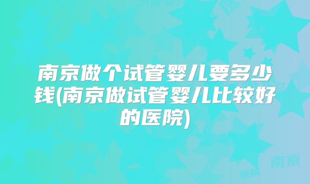 南京做个试管婴儿要多少钱(南京做试管婴儿比较好的医院)
