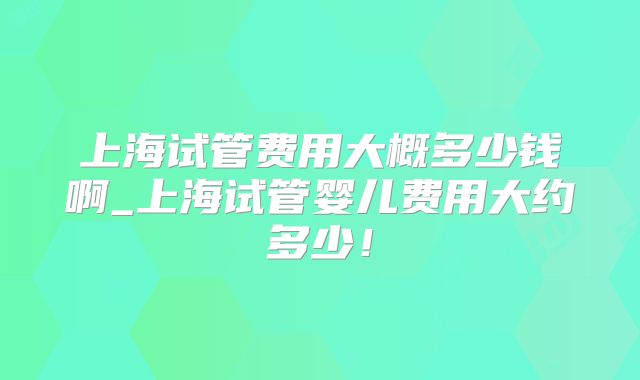 上海试管费用大概多少钱啊_上海试管婴儿费用大约多少！