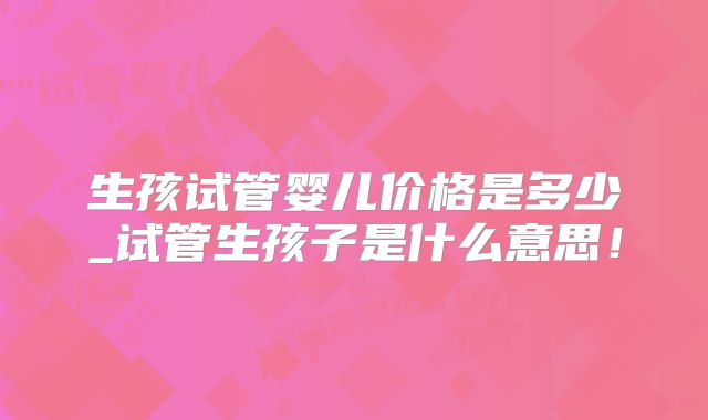 生孩试管婴儿价格是多少_试管生孩子是什么意思！