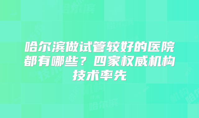 哈尔滨做试管较好的医院都有哪些?四家权威机构技术率先