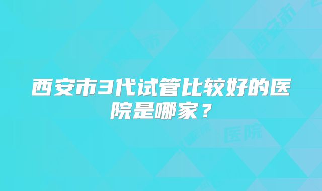 西安市3代试管比较好的医院是哪家？