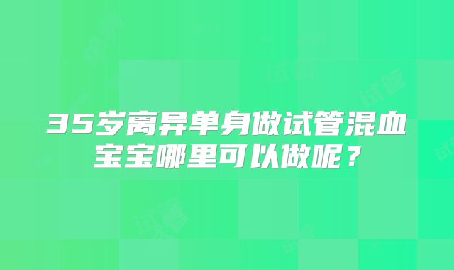 35岁离异单身做试管混血宝宝哪里可以做呢？
