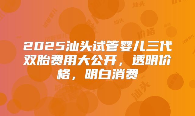 2025汕头试管婴儿三代双胎费用大公开，透明价格，明白消费