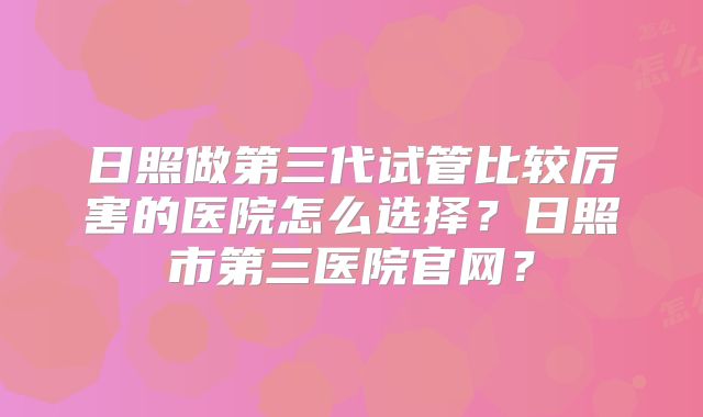 日照做第三代试管比较厉害的医院怎么选择？日照市第三医院官网？