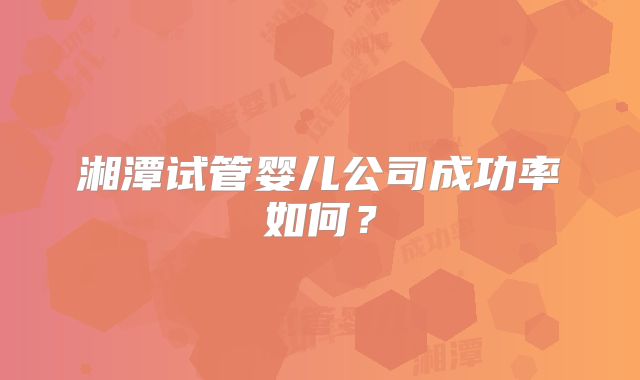 湘潭试管婴儿公司成功率如何？