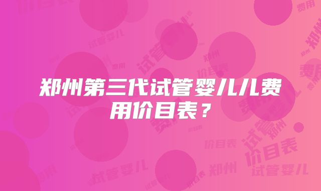 郑州第三代试管婴儿儿费用价目表？