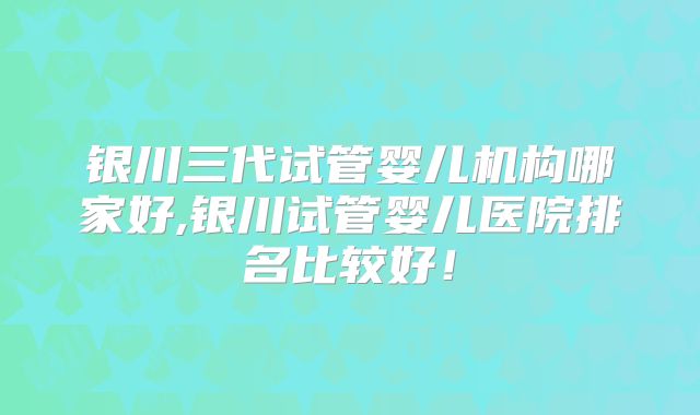 银川三代试管婴儿机构哪家好,银川试管婴儿医院排名比较好！