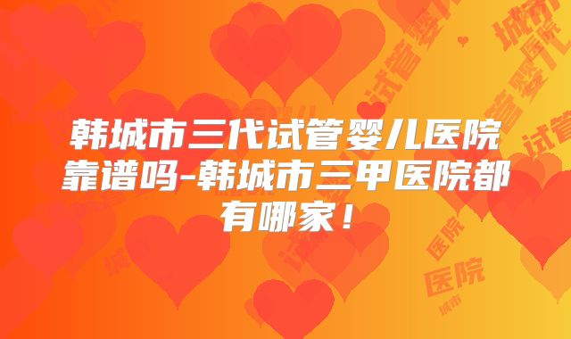 韩城市三代试管婴儿医院靠谱吗-韩城市三甲医院都有哪家！