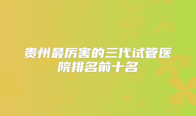 贵州最厉害的三代试管医院排名前十名
