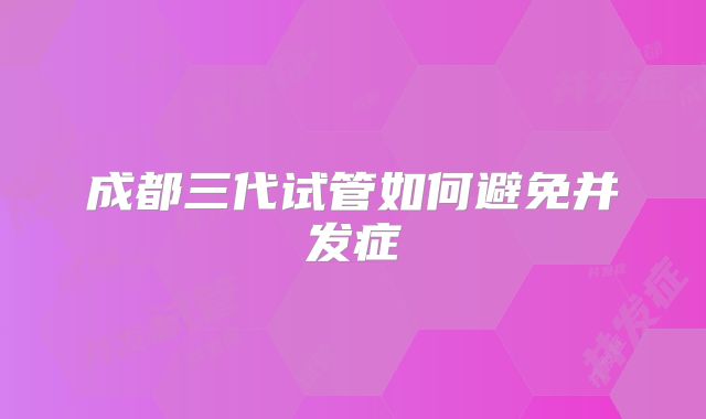 成都三代试管如何避免并发症