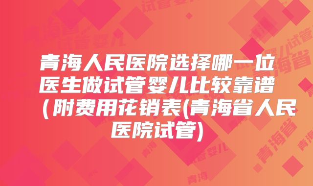 青海人民医院选择哪一位医生做试管婴儿比较靠谱(附费用花销表(青海省人民医院试管)