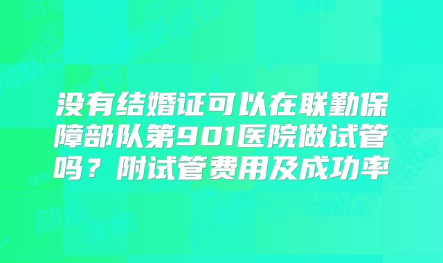 没有结婚证可以在联勤保障部队第901医院做试管吗?附试管费用及成功率