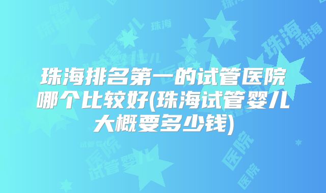 珠海排名第一的试管医院哪个比较好(珠海试管婴儿大概要多少钱)