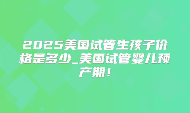 2025美国试管生孩子价格是多少_美国试管婴儿预产期！