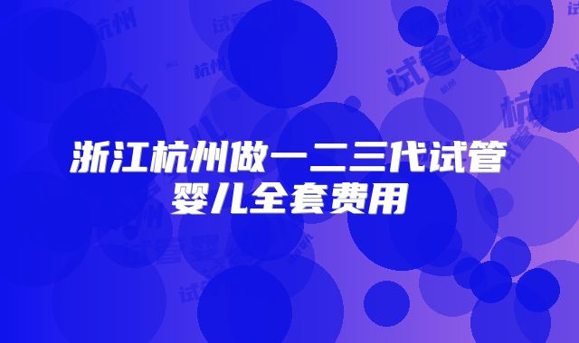 浙江杭州做一二三代试管婴儿全套费用