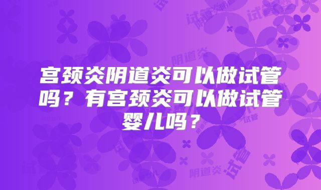 宫颈炎阴道炎可以做试管吗？有宫颈炎可以做试管婴儿吗？