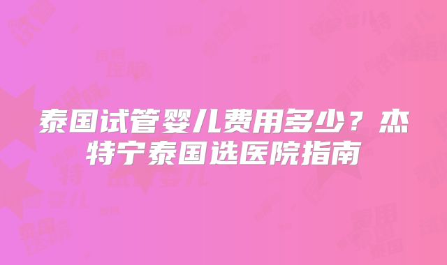 泰国试管婴儿费用多少？杰特宁泰国选医院指南