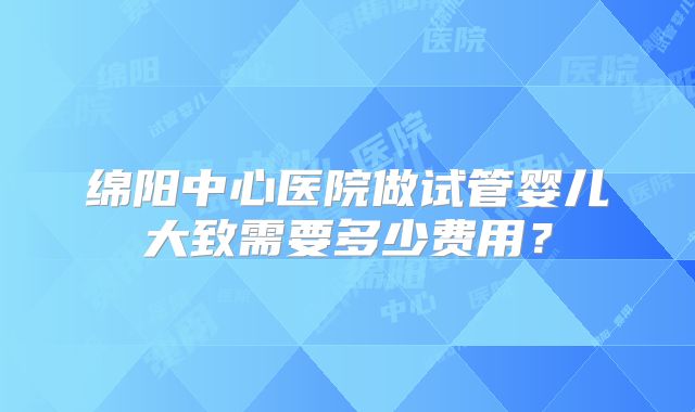 绵阳中心医院做试管婴儿大致需要多少费用？