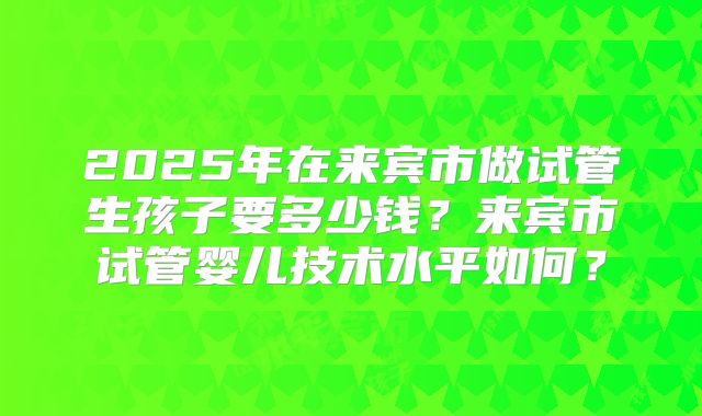 2025年在来宾市做试管生孩子要多少钱?来宾市试管婴儿技术水平如何?