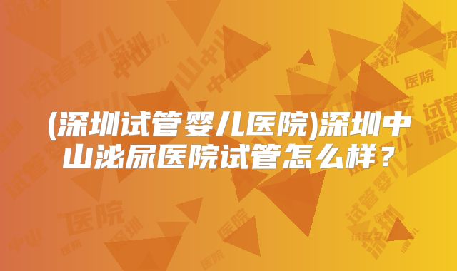 (深圳试管婴儿医院)深圳中山泌尿医院试管怎么样？
