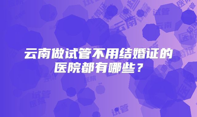 云南做试管不用结婚证的医院都有哪些？