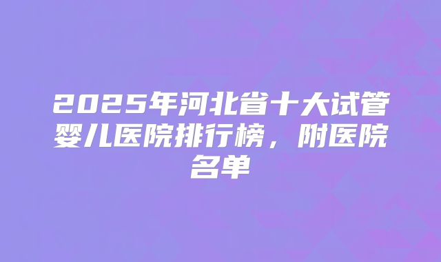 2025年河北省十大试管婴儿医院排行榜，附医院名单