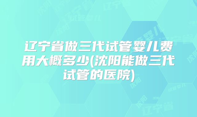 辽宁省做三代试管婴儿费用大概多少(沈阳能做三代试管的医院)