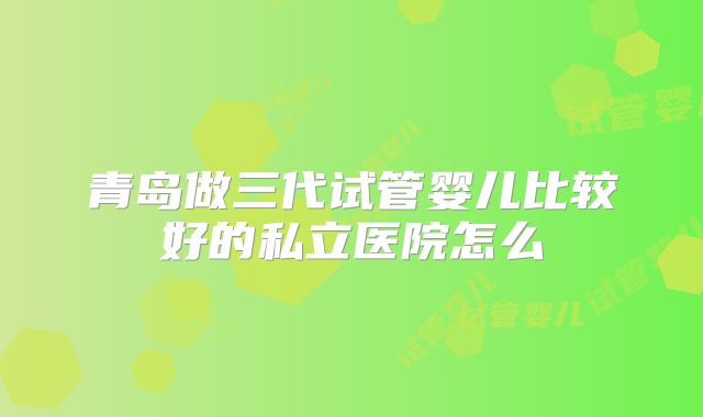 青岛做三代试管婴儿比较好的私立医院怎么