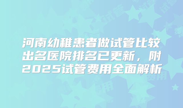 河南幼稚患者做试管比较出名医院排名已更新,附2025试管费用全面解析