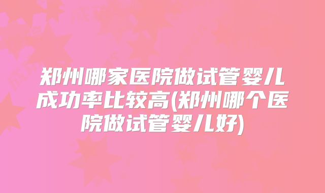 郑州哪家医院做试管婴儿成功率比较高(郑州哪个医院做试管婴儿好)