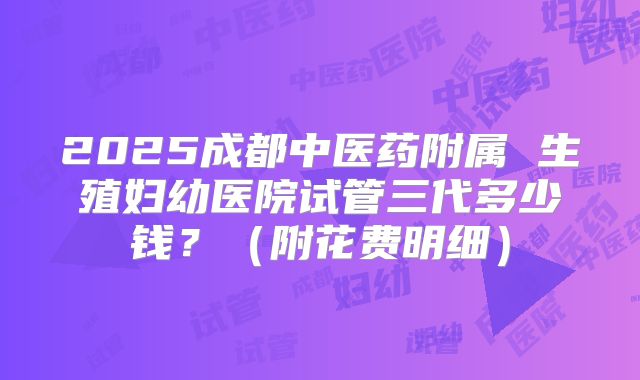 2025成都中医药附属 生殖妇幼医院试管三代多少钱？（附花费明细）