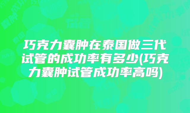 巧克力囊肿在泰国做三代试管的成功率有多少(巧克力囊肿试管成功率高吗)