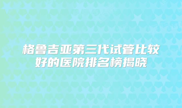 格鲁吉亚第三代试管比较好的医院排名榜揭晓