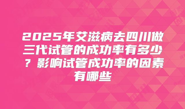 2025年艾滋病去四川做三代试管的成功率有多少？影响试管成功率的因素有哪些
