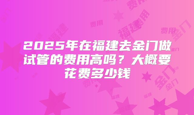 2025年在福建去金门做试管的费用高吗?大概要花费多少钱