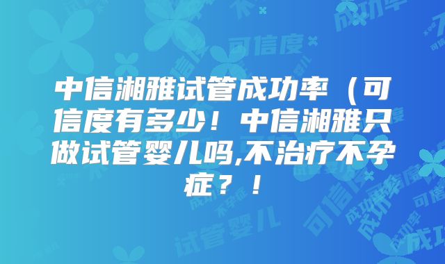 中信湘雅试管成功率（可信度有多少！中信湘雅只做试管婴儿吗,不治疗不孕症？！