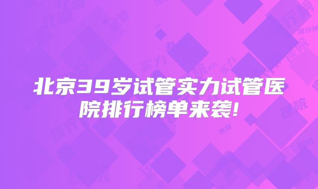 北京39岁试管实力试管医院排行榜单来袭!