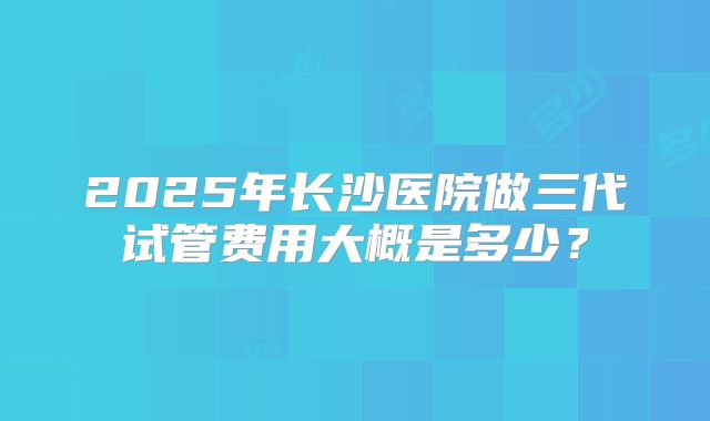 2025年长沙医院做三代试管费用大概是多少？