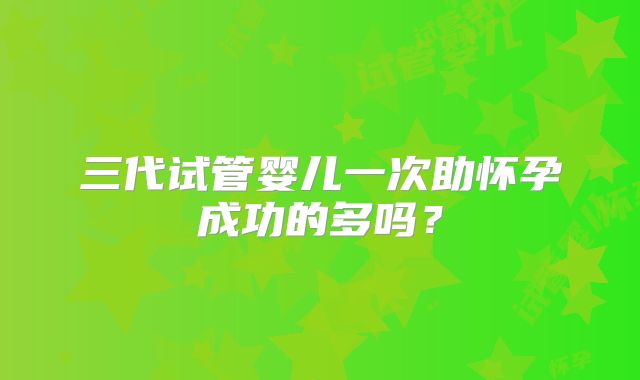 三代试管婴儿一次助怀孕成功的多吗？