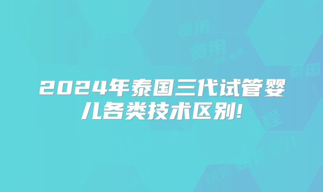 2024年泰国三代试管婴儿各类技术区别!