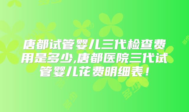 唐都试管婴儿三代检查费用是多少,唐都医院三代试管婴儿花费明细表！