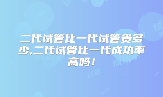 二代试管比一代试管贵多少,二代试管比一代成功率高吗！